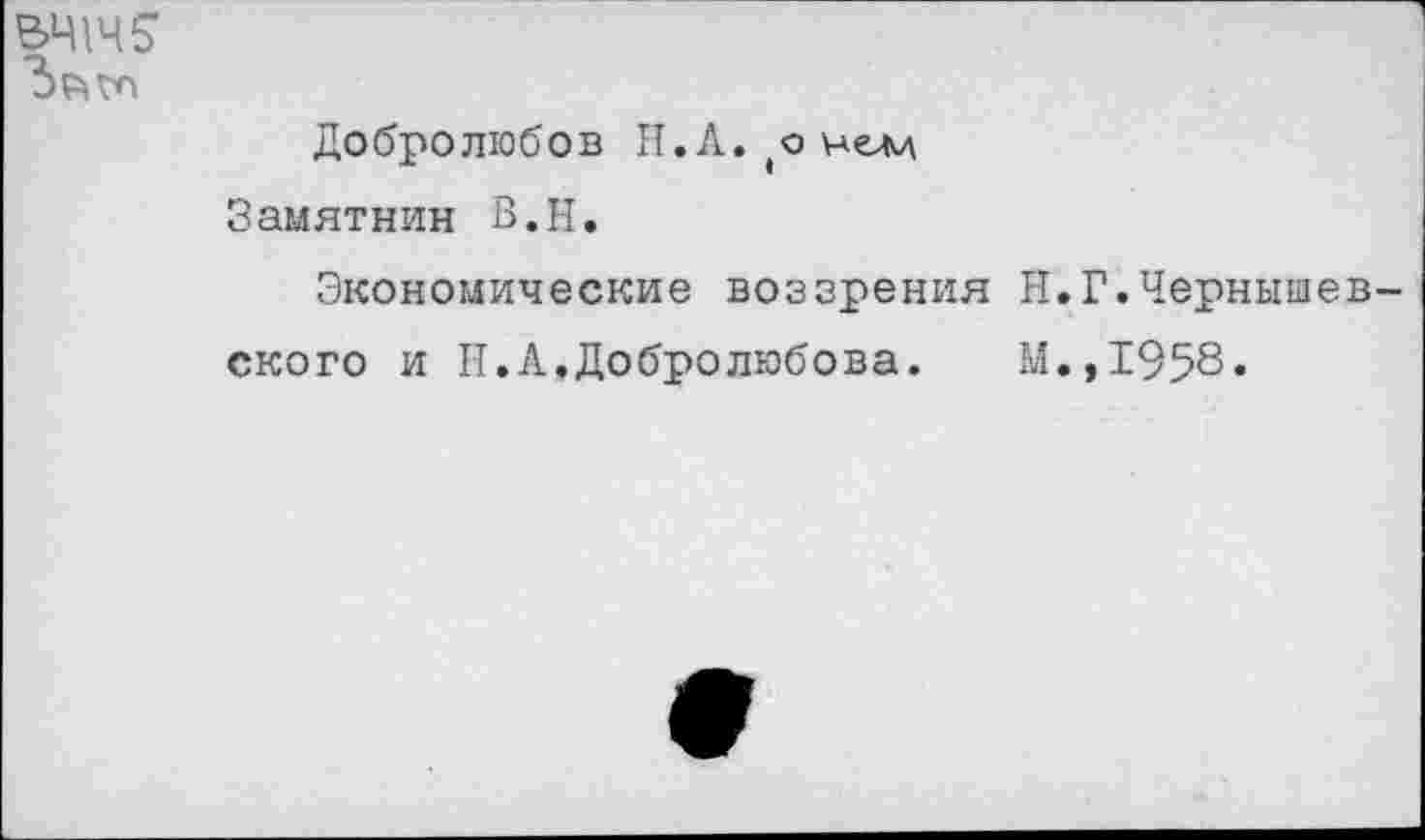 ﻿Добролюбов Н.А.(о нем Замятнин В.Н.
Экономические воззрения ского и П.А,Добролюбова.
Н. Г.Черныш
М.,1958.